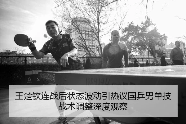 王楚钦连战后状态波动引热议国乒男单技战术调整深度观察