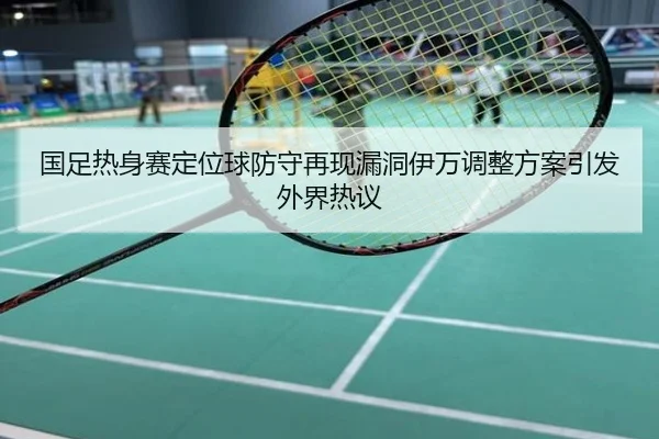 国足热身赛定位球防守再现漏洞伊万调整方案引发外界热议