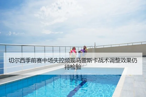 切尔西季前赛中场失控频现马雷斯卡战术调整效果仍待检验