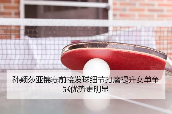 孙颖莎亚锦赛前接发球细节打磨提升女单争冠优势更明显