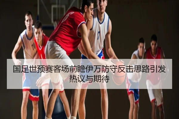 国足世预赛客场前瞻伊万防守反击思路引发热议与期待