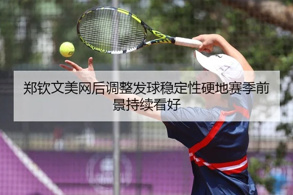 郑钦文美网后调整发球稳定性硬地赛季前景持续看好