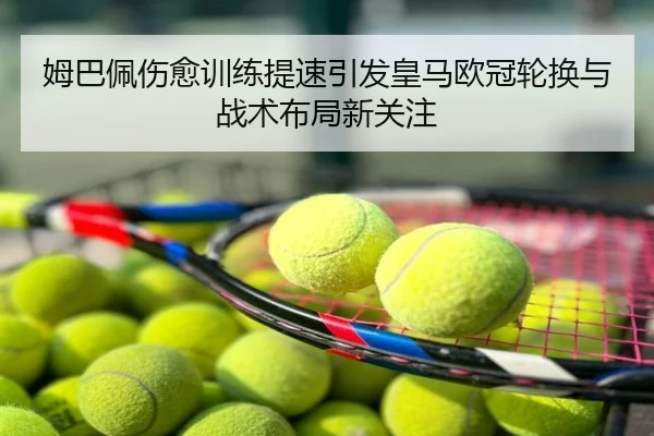 姆巴佩伤愈训练提速引发皇马欧冠轮换与战术布局新关注
